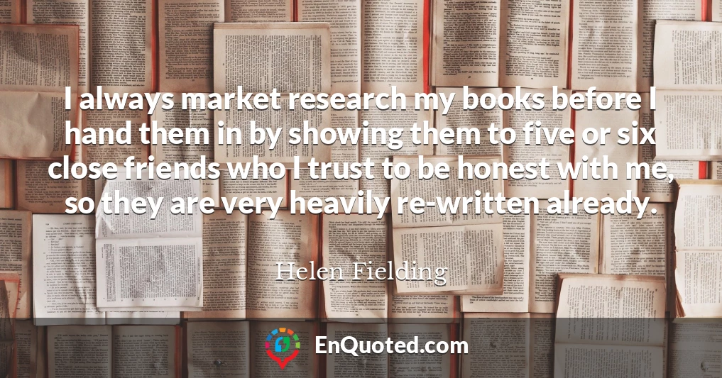 I always market research my books before I hand them in by showing them to five or six close friends who I trust to be honest with me, so they are very heavily re-written already.