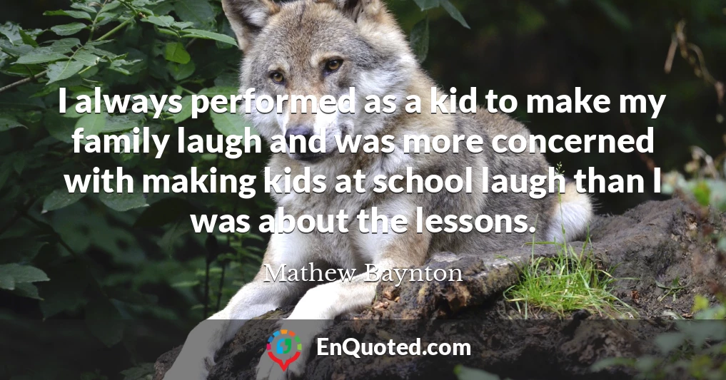 I always performed as a kid to make my family laugh and was more concerned with making kids at school laugh than I was about the lessons.