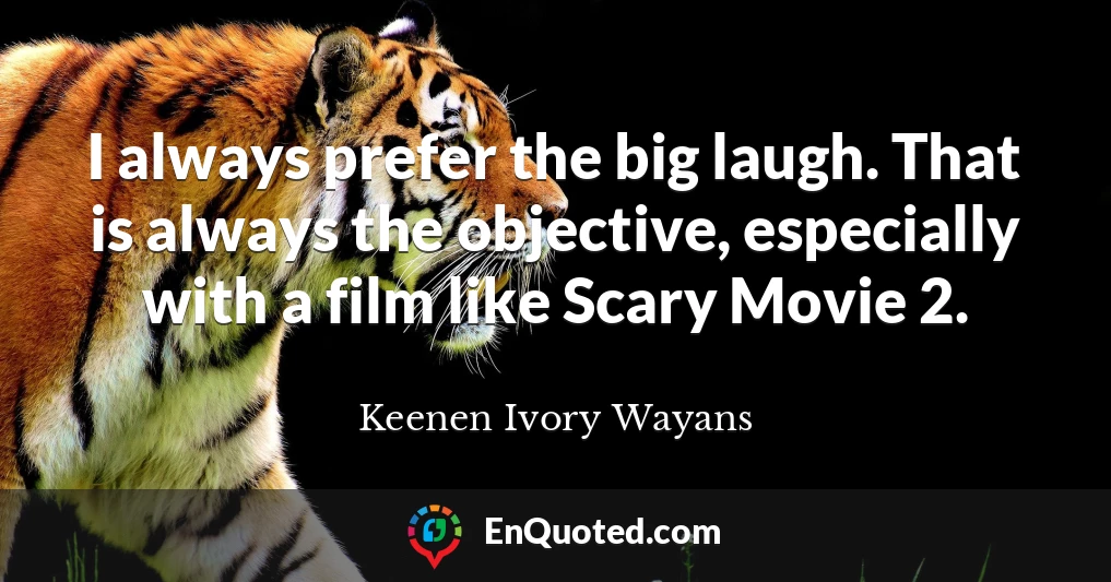 I always prefer the big laugh. That is always the objective, especially with a film like Scary Movie 2.
