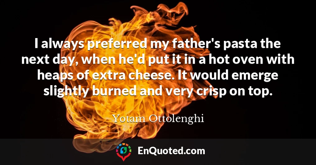 I always preferred my father's pasta the next day, when he'd put it in a hot oven with heaps of extra cheese. It would emerge slightly burned and very crisp on top.