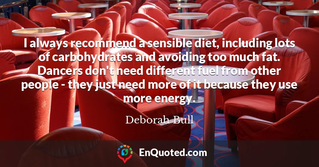 I always recommend a sensible diet, including lots of carbohydrates and avoiding too much fat. Dancers don't need different fuel from other people - they just need more of it because they use more energy.