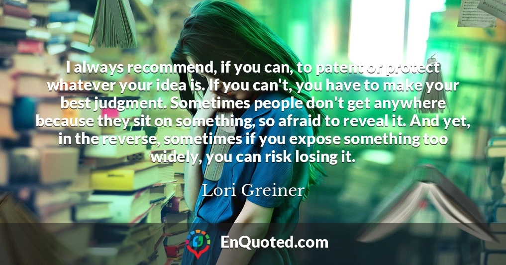 I always recommend, if you can, to patent or protect whatever your idea is. If you can't, you have to make your best judgment. Sometimes people don't get anywhere because they sit on something, so afraid to reveal it. And yet, in the reverse, sometimes if you expose something too widely, you can risk losing it.