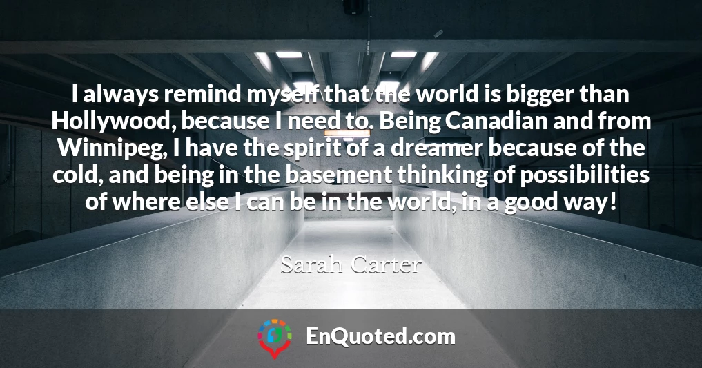 I always remind myself that the world is bigger than Hollywood, because I need to. Being Canadian and from Winnipeg, I have the spirit of a dreamer because of the cold, and being in the basement thinking of possibilities of where else I can be in the world, in a good way!