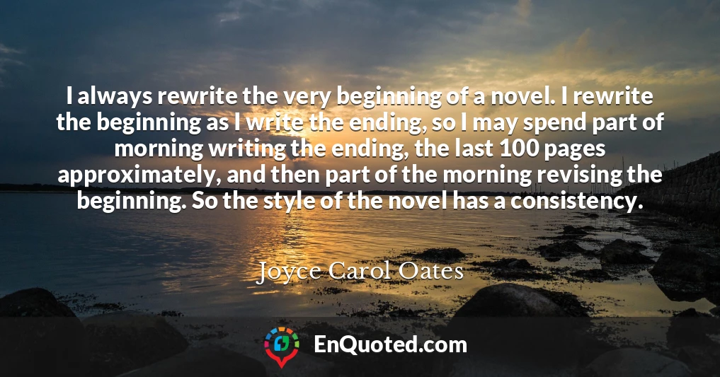 I always rewrite the very beginning of a novel. I rewrite the beginning as I write the ending, so I may spend part of morning writing the ending, the last 100 pages approximately, and then part of the morning revising the beginning. So the style of the novel has a consistency.
