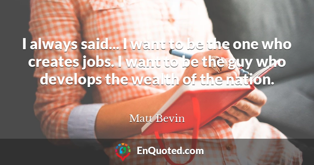 I always said... I want to be the one who creates jobs. I want to be the guy who develops the wealth of the nation.