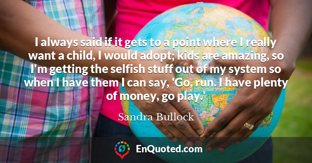 I always said if it gets to a point where I really want a child, I would adopt; kids are amazing, so I'm getting the selfish stuff out of my system so when I have them I can say, 'Go, run. I have plenty of money, go play.'
