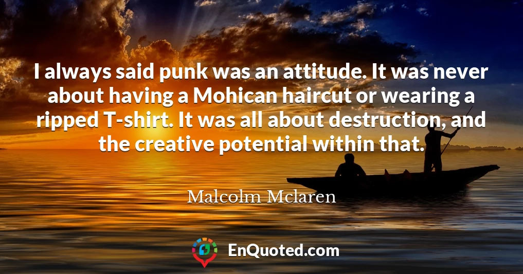 I always said punk was an attitude. It was never about having a Mohican haircut or wearing a ripped T-shirt. It was all about destruction, and the creative potential within that.