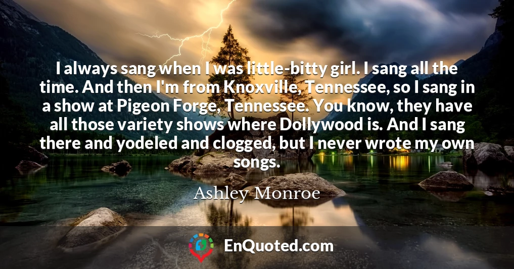I always sang when I was little-bitty girl. I sang all the time. And then I'm from Knoxville, Tennessee, so I sang in a show at Pigeon Forge, Tennessee. You know, they have all those variety shows where Dollywood is. And I sang there and yodeled and clogged, but I never wrote my own songs.
