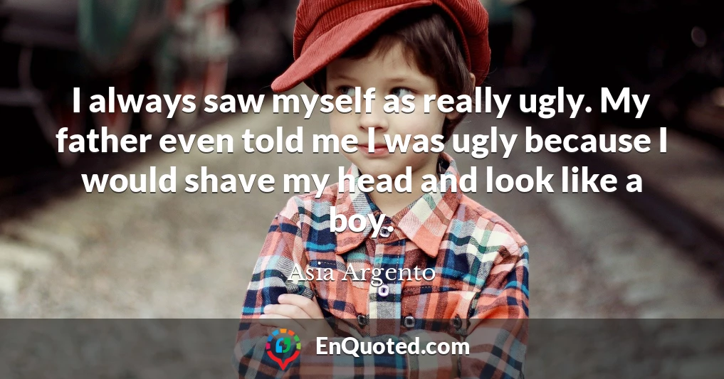 I always saw myself as really ugly. My father even told me I was ugly because I would shave my head and look like a boy.