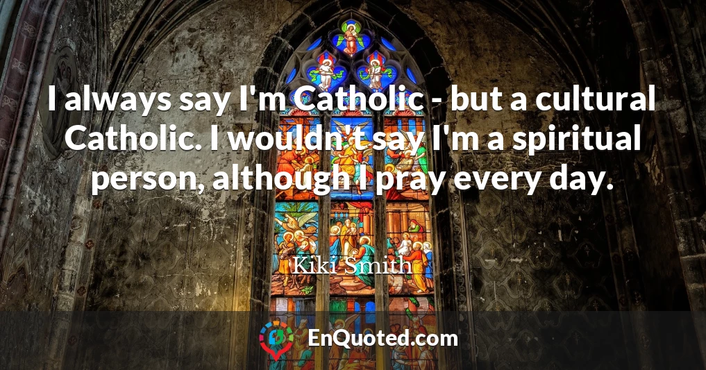 I always say I'm Catholic - but a cultural Catholic. I wouldn't say I'm a spiritual person, although I pray every day.