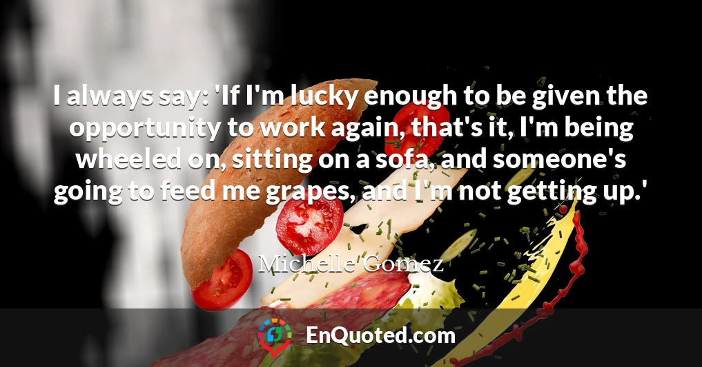 I always say: 'If I'm lucky enough to be given the opportunity to work again, that's it, I'm being wheeled on, sitting on a sofa, and someone's going to feed me grapes, and I'm not getting up.'