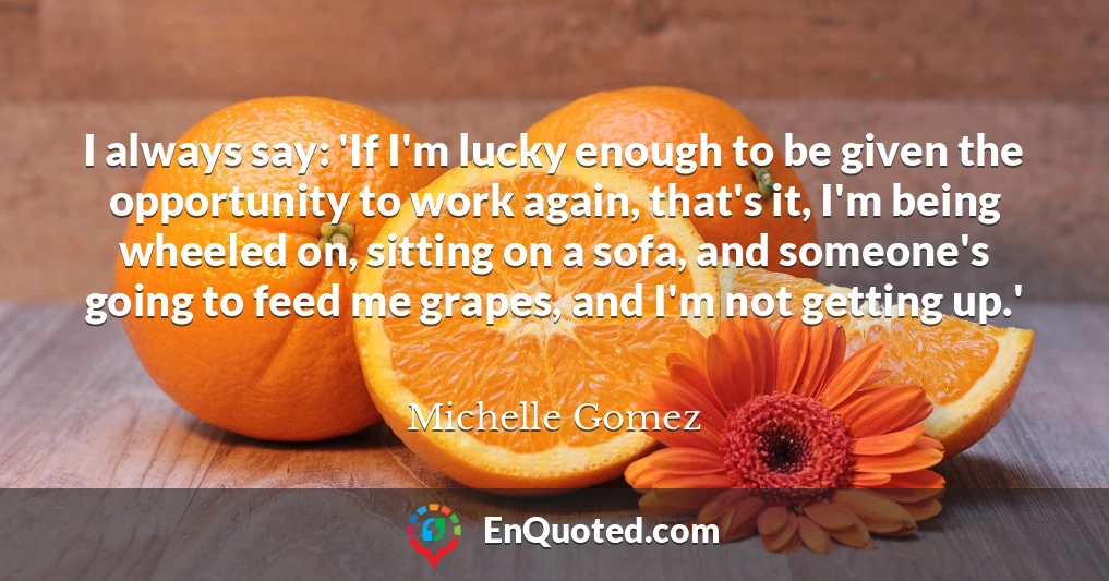 I always say: 'If I'm lucky enough to be given the opportunity to work again, that's it, I'm being wheeled on, sitting on a sofa, and someone's going to feed me grapes, and I'm not getting up.'