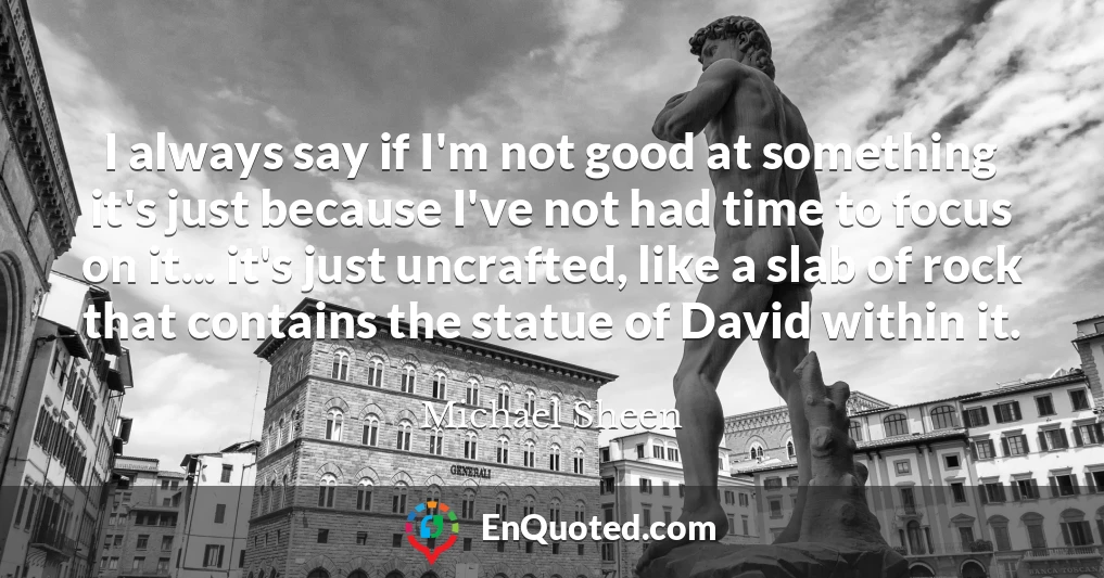 I always say if I'm not good at something it's just because I've not had time to focus on it... it's just uncrafted, like a slab of rock that contains the statue of David within it.
