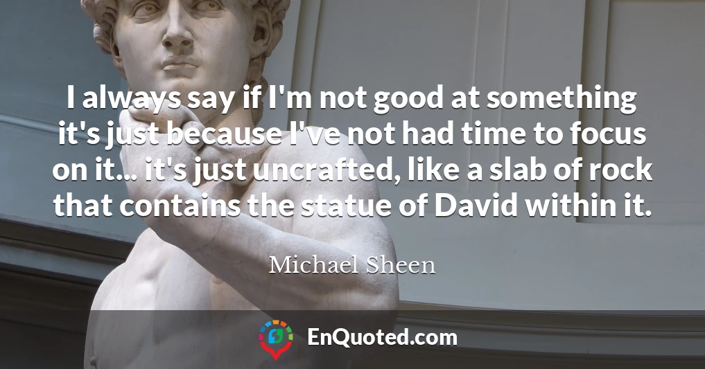 I always say if I'm not good at something it's just because I've not had time to focus on it... it's just uncrafted, like a slab of rock that contains the statue of David within it.