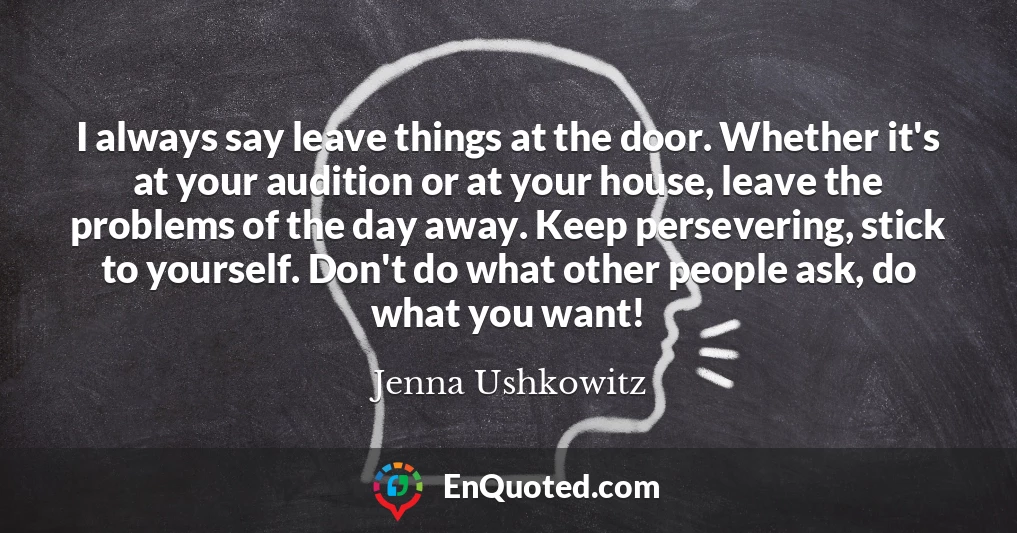 I always say leave things at the door. Whether it's at your audition or at your house, leave the problems of the day away. Keep persevering, stick to yourself. Don't do what other people ask, do what you want!