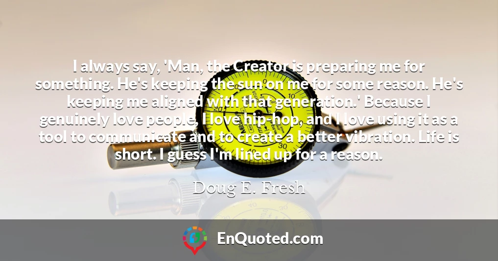 I always say, 'Man, the Creator is preparing me for something. He's keeping the sun on me for some reason. He's keeping me aligned with that generation.' Because I genuinely love people, I love hip-hop, and I love using it as a tool to communicate and to create a better vibration. Life is short. I guess I'm lined up for a reason.