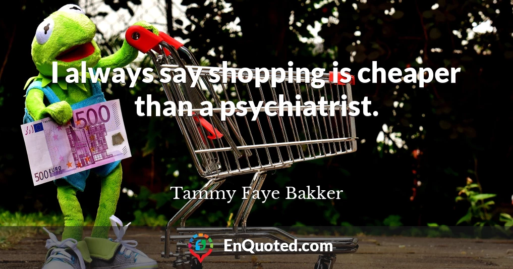 I always say shopping is cheaper than a psychiatrist.