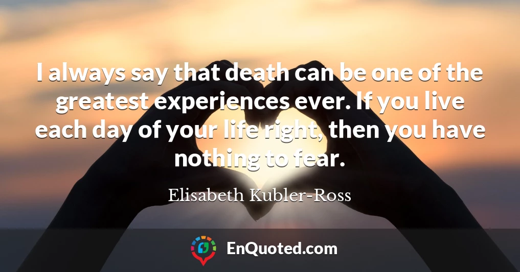 I always say that death can be one of the greatest experiences ever. If you live each day of your life right, then you have nothing to fear.