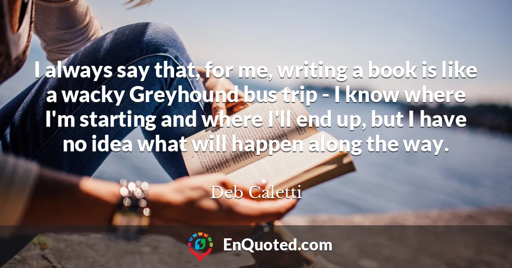 I always say that, for me, writing a book is like a wacky Greyhound bus trip - I know where I'm starting and where I'll end up, but I have no idea what will happen along the way.