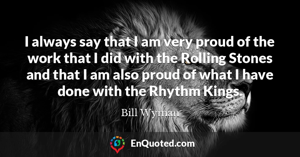 I always say that I am very proud of the work that I did with the Rolling Stones and that I am also proud of what I have done with the Rhythm Kings.