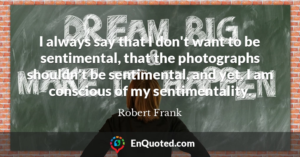 I always say that I don't want to be sentimental, that the photographs shouldn't be sentimental, and yet, I am conscious of my sentimentality.