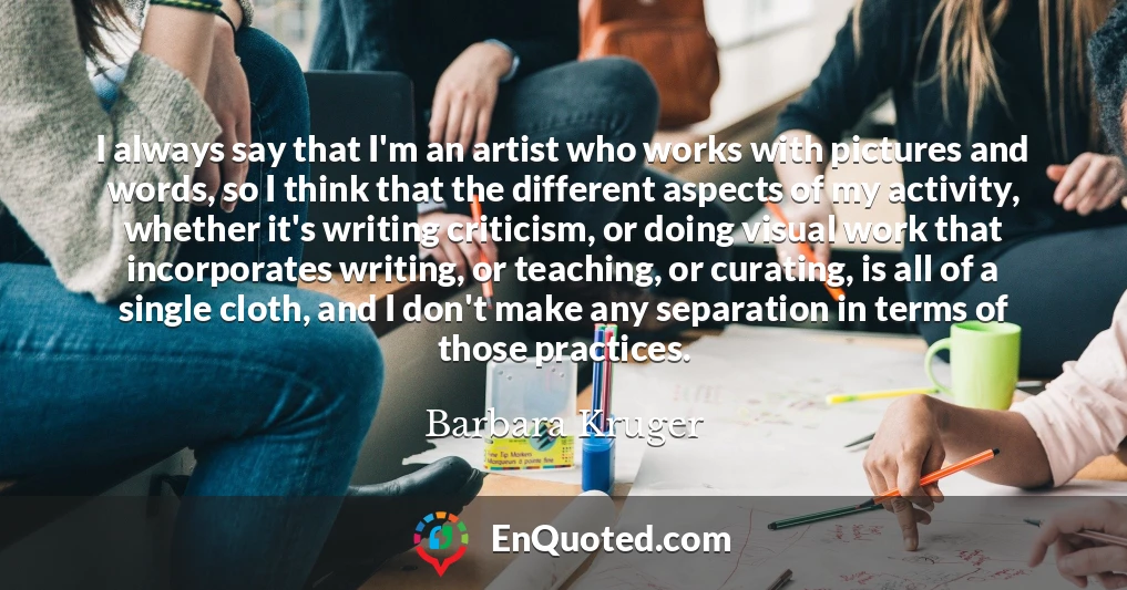 I always say that I'm an artist who works with pictures and words, so I think that the different aspects of my activity, whether it's writing criticism, or doing visual work that incorporates writing, or teaching, or curating, is all of a single cloth, and I don't make any separation in terms of those practices.