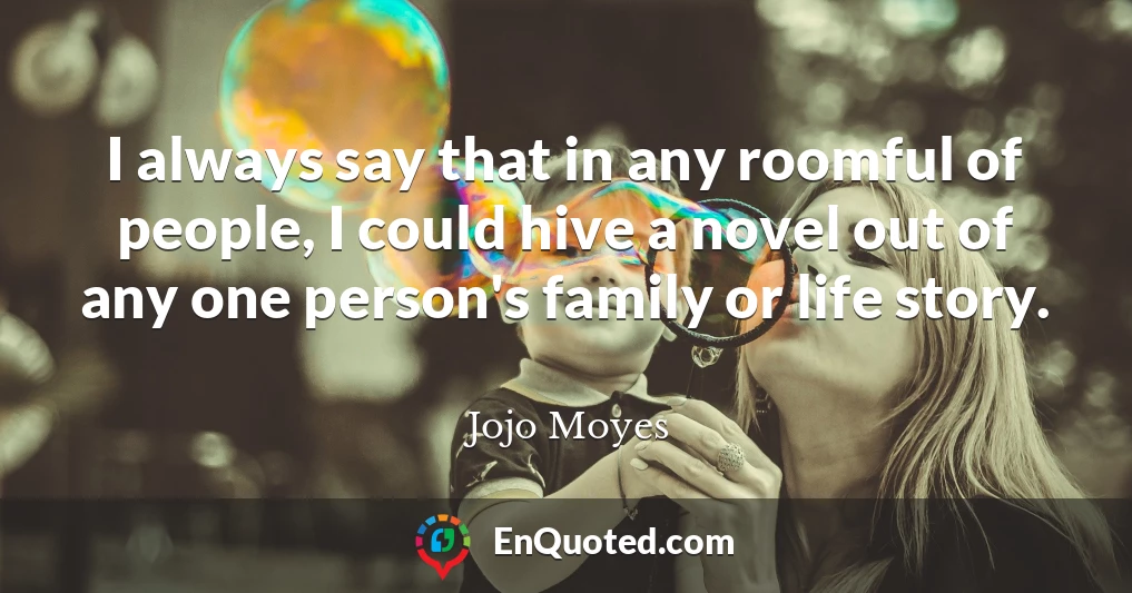 I always say that in any roomful of people, I could hive a novel out of any one person's family or life story.