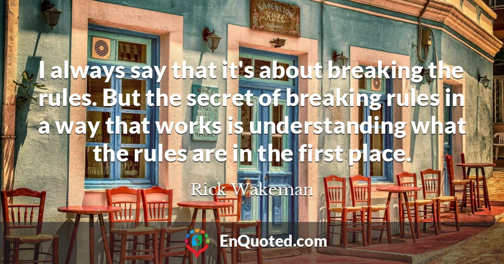 I always say that it's about breaking the rules. But the secret of breaking rules in a way that works is understanding what the rules are in the first place.