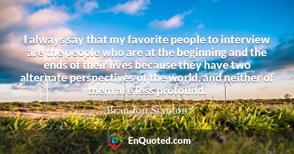 I always say that my favorite people to interview are the people who are at the beginning and the ends of their lives because they have two alternate perspectives of the world, and neither of them are less profound.