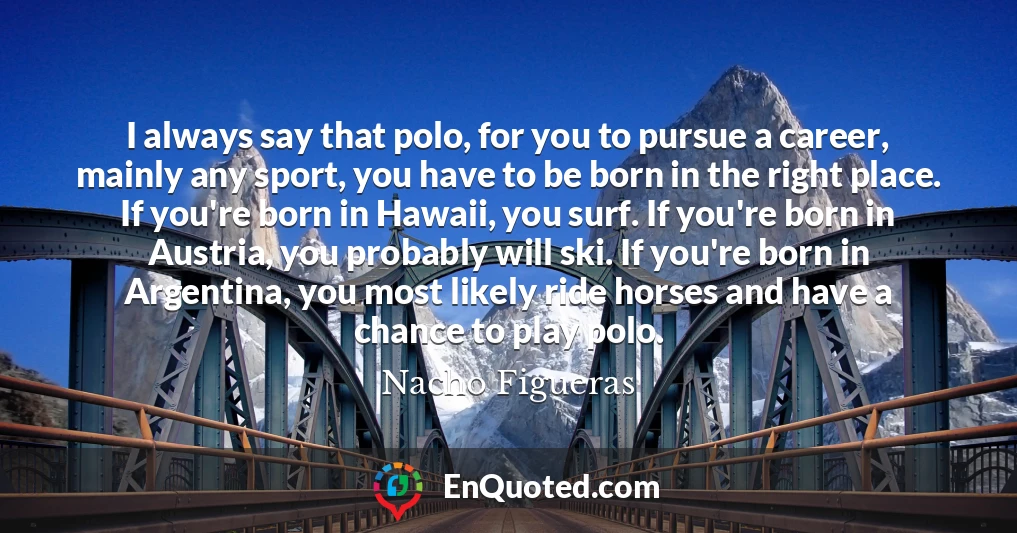 I always say that polo, for you to pursue a career, mainly any sport, you have to be born in the right place. If you're born in Hawaii, you surf. If you're born in Austria, you probably will ski. If you're born in Argentina, you most likely ride horses and have a chance to play polo.