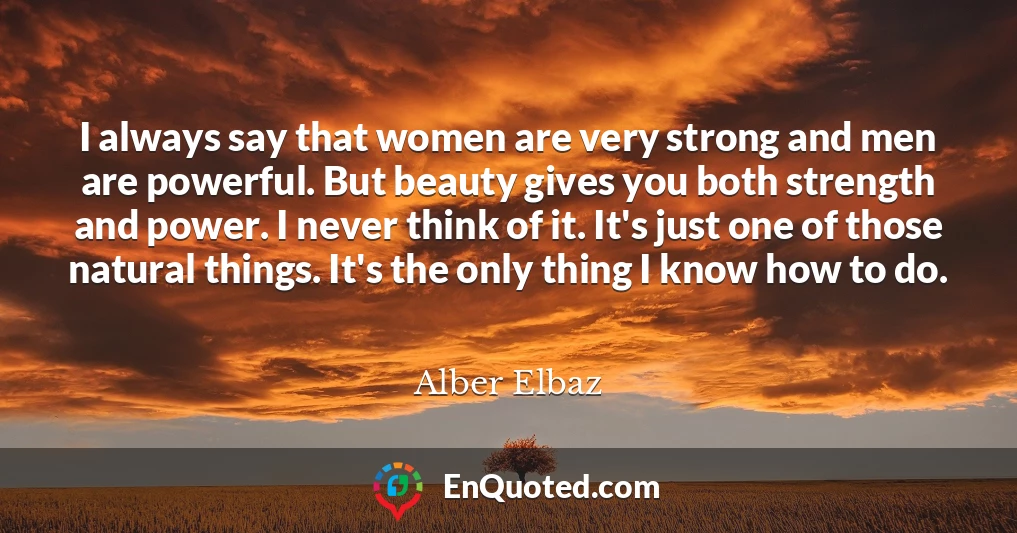 I always say that women are very strong and men are powerful. But beauty gives you both strength and power. I never think of it. It's just one of those natural things. It's the only thing I know how to do.