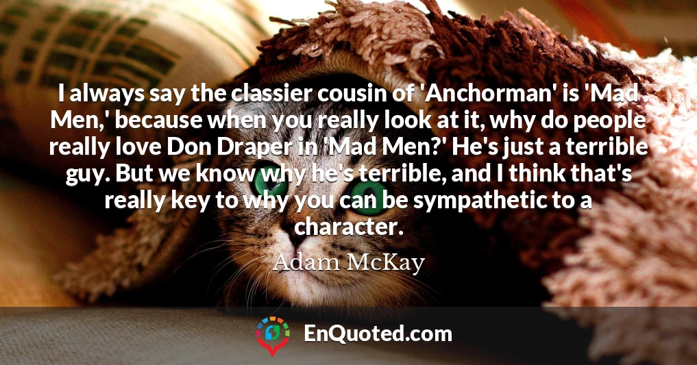 I always say the classier cousin of 'Anchorman' is 'Mad Men,' because when you really look at it, why do people really love Don Draper in 'Mad Men?' He's just a terrible guy. But we know why he's terrible, and I think that's really key to why you can be sympathetic to a character.