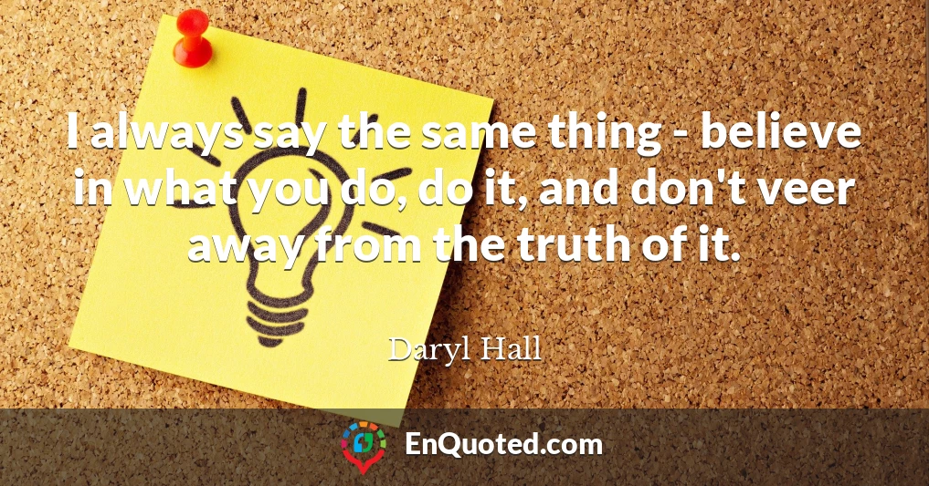 I always say the same thing - believe in what you do, do it, and don't veer away from the truth of it.