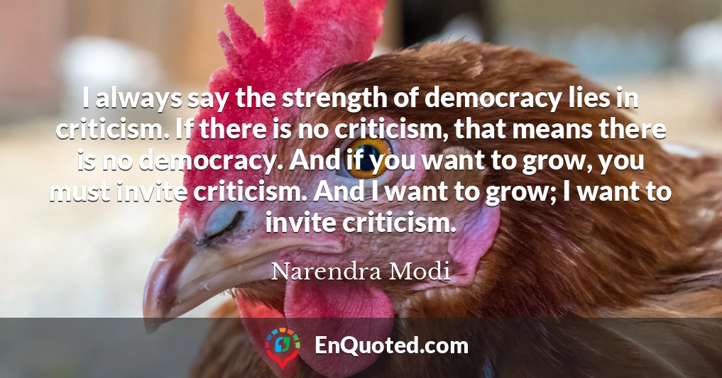 I always say the strength of democracy lies in criticism. If there is no criticism, that means there is no democracy. And if you want to grow, you must invite criticism. And I want to grow; I want to invite criticism.