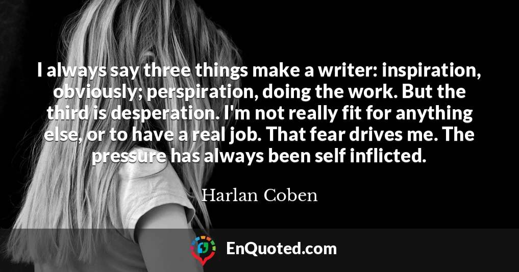 I always say three things make a writer: inspiration, obviously; perspiration, doing the work. But the third is desperation. I'm not really fit for anything else, or to have a real job. That fear drives me. The pressure has always been self inflicted.