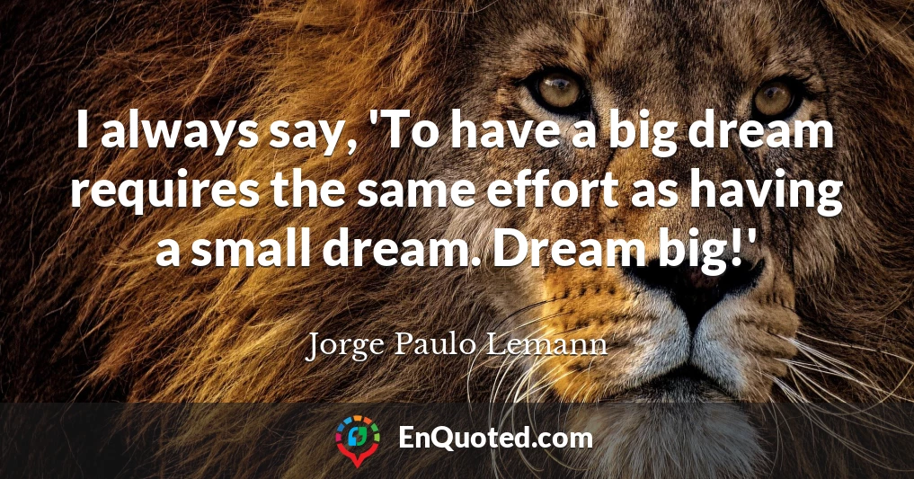 I always say, 'To have a big dream requires the same effort as having a small dream. Dream big!'