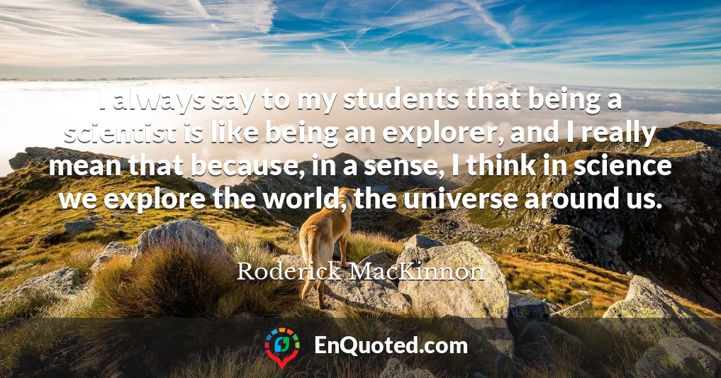 I always say to my students that being a scientist is like being an explorer, and I really mean that because, in a sense, I think in science we explore the world, the universe around us.