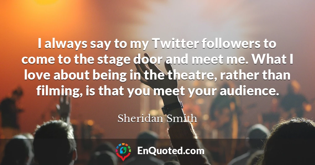 I always say to my Twitter followers to come to the stage door and meet me. What I love about being in the theatre, rather than filming, is that you meet your audience.