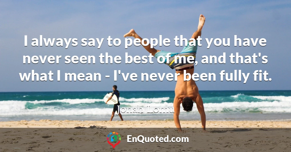 I always say to people that you have never seen the best of me, and that's what I mean - I've never been fully fit.