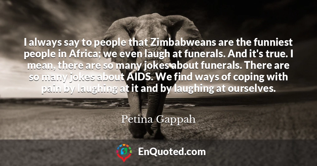 I always say to people that Zimbabweans are the funniest people in Africa; we even laugh at funerals. And it's true. I mean, there are so many jokes about funerals. There are so many jokes about AIDS. We find ways of coping with pain by laughing at it and by laughing at ourselves.