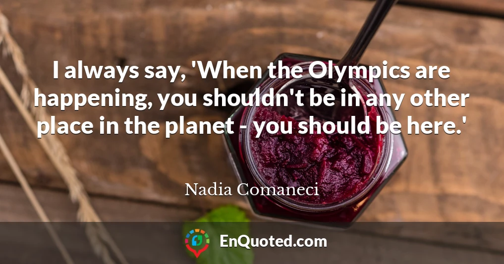I always say, 'When the Olympics are happening, you shouldn't be in any other place in the planet - you should be here.'