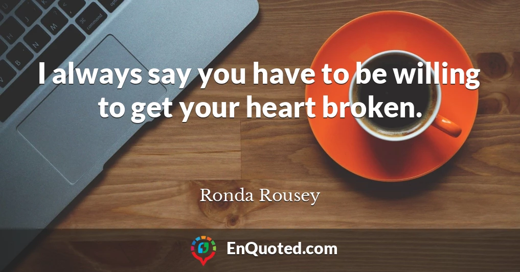 I always say you have to be willing to get your heart broken.