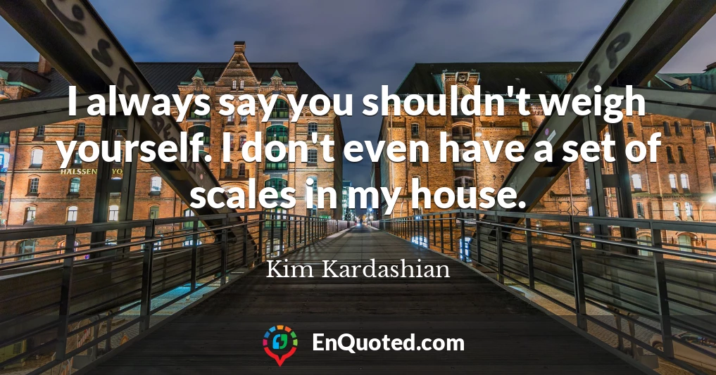 I always say you shouldn't weigh yourself. I don't even have a set of scales in my house.