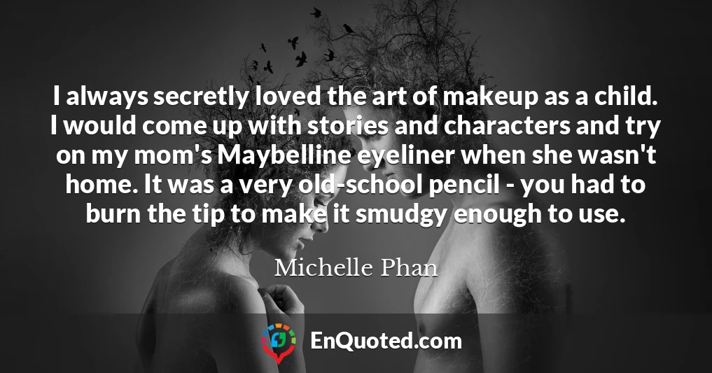 I always secretly loved the art of makeup as a child. I would come up with stories and characters and try on my mom's Maybelline eyeliner when she wasn't home. It was a very old-school pencil - you had to burn the tip to make it smudgy enough to use.