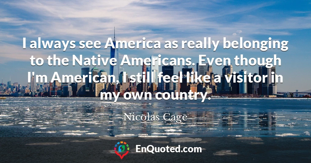 I always see America as really belonging to the Native Americans. Even though I'm American, I still feel like a visitor in my own country.