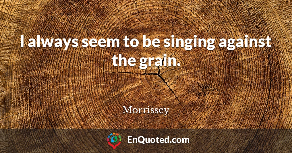 I always seem to be singing against the grain.