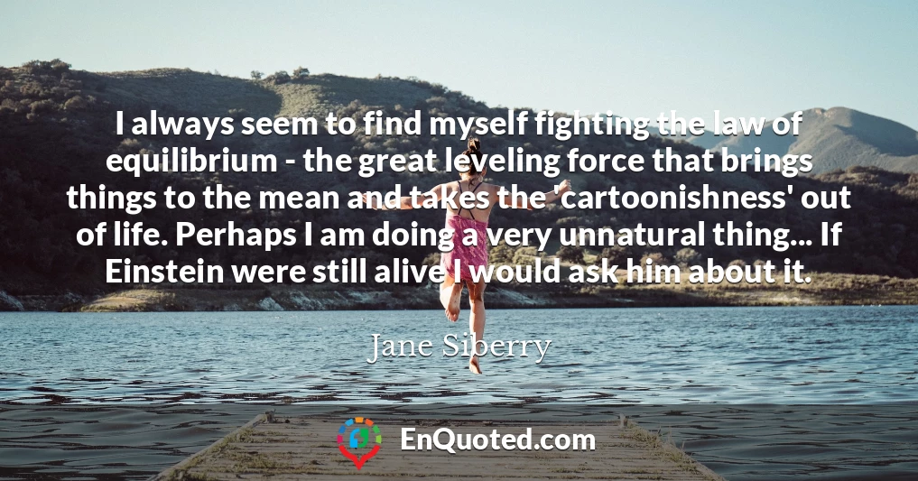 I always seem to find myself fighting the law of equilibrium - the great leveling force that brings things to the mean and takes the 'cartoonishness' out of life. Perhaps I am doing a very unnatural thing... If Einstein were still alive I would ask him about it.