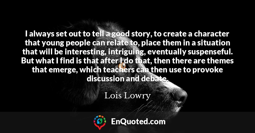I always set out to tell a good story, to create a character that young people can relate to, place them in a situation that will be interesting, intriguing, eventually suspenseful. But what I find is that after I do that, then there are themes that emerge, which teachers can then use to provoke discussion and debate.