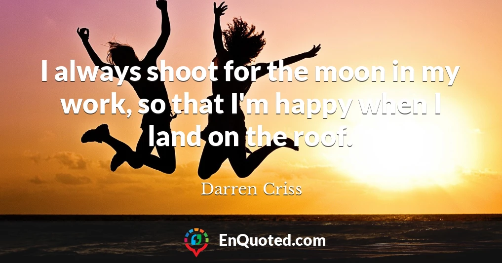 I always shoot for the moon in my work, so that I'm happy when I land on the roof.