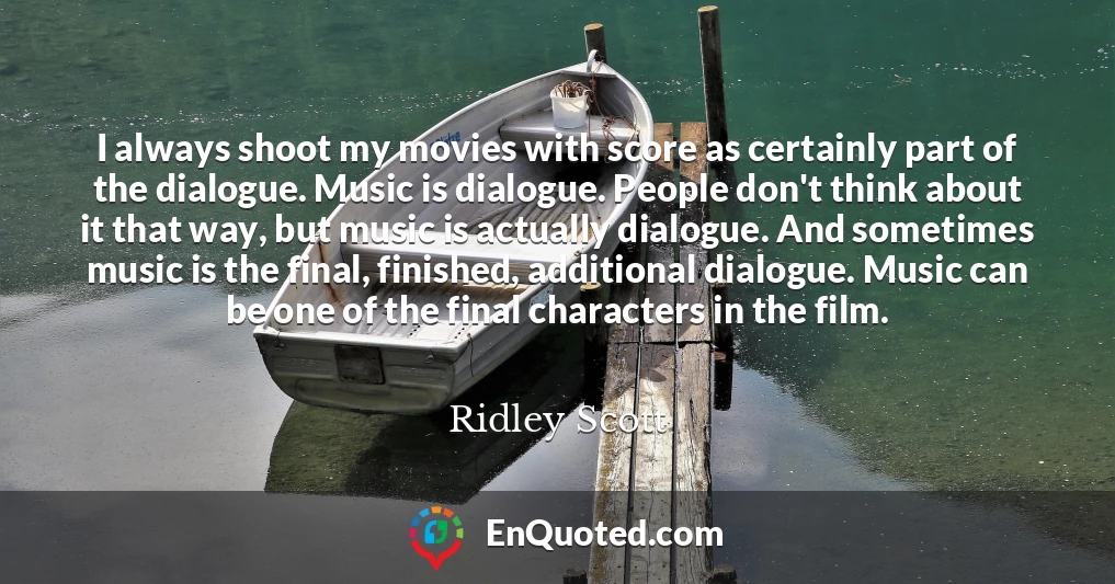 I always shoot my movies with score as certainly part of the dialogue. Music is dialogue. People don't think about it that way, but music is actually dialogue. And sometimes music is the final, finished, additional dialogue. Music can be one of the final characters in the film.